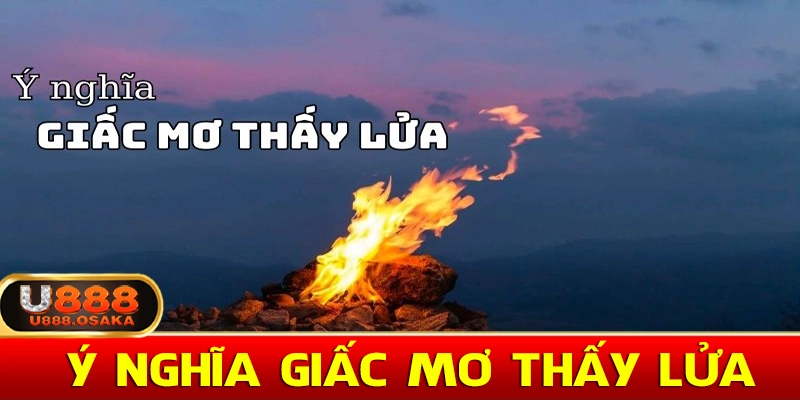 Ý nghĩa giấc mơ thấy lửa và con số đi kèm